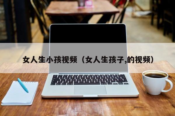 女人生小孩视频（女人生孩子,的视频）