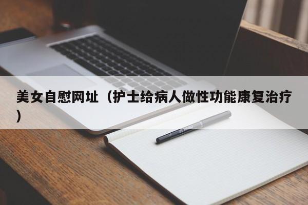 美女自慰网址（护士给病人做性功能康复治疗）