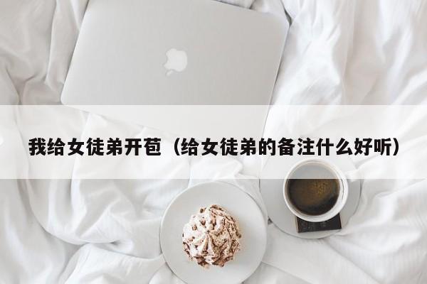 我给女徒弟开苞（给女徒弟的备注什么好听）
