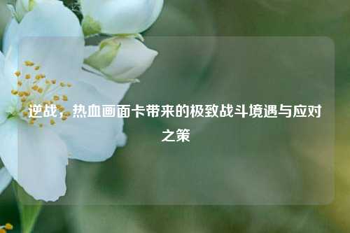 逆战，热血画面卡带来的极致战斗境遇与应对之策