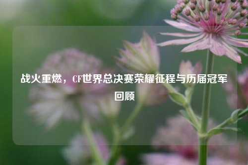 战火重燃，CF世界总决赛荣耀征程与历届冠军回顾