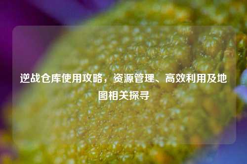 逆战仓库使用攻略，资源管理、高效利用及地图相关探寻