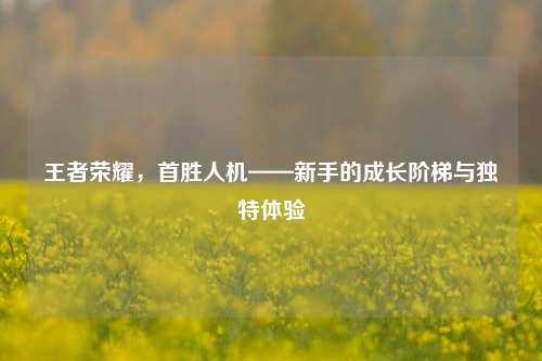 王者荣耀，首胜人机——新手的成长阶梯与独特体验