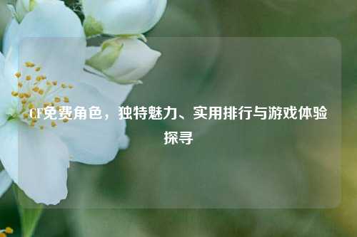CF免费角色，独特魅力、实用排行与游戏体验探寻